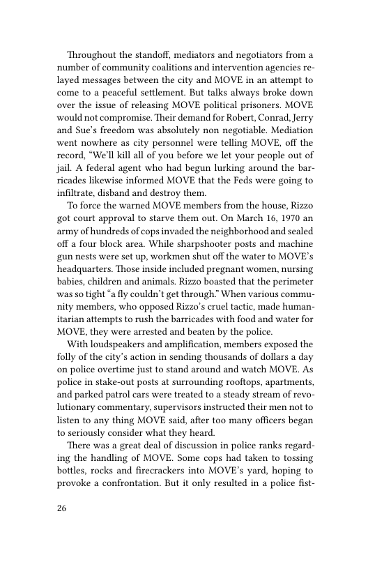 Throughout the standoff, mediators and negotiators from a ‘number of community coalitions and intervention agencies re- layed messages between the city and MOVE in an attempt to come to a peaceful settlement. But talks always broke down over the issue of releasing MOVE political prisoners. MOVE would not compromise. Their demand for Robert, Conrad, Jerry and Sue’s freedom was absolutely non negotiable. Mediation went nowhere as city personnel were telling MOVE, off the record, “We’ll kill all of you before we let your people out of jail. A federal agent who had begun lurking around the bar- ricades likewise informed MOVE that the Feds were going to infiltrate, disband and destroy them.  To force the warned MOVE members from the house, Rizzo got court approval to starve them out. On March 16, 1970 an army of hundreds of cops invaded the neighborhood and sealed off a four block area. While sharpshooter posts and machine gun nests were set up, workmen shut off the water to MOVE’s headquarters. Those inside included pregnant women, nursing babies, children and animals. Rizzo boasted that the perimeter was so tight “a fly couldn’t get through” When various commu- nity members, who opposed Rizzo’s cruel tactic, made human- itarian attempts to rush the barricades with food and water for MOVE, they were arrested and beaten by the police.  With loudspeakers and amplification, members exposed the folly of the city’s action in sending thousands of dollars a day on police overtime just to stand around and watch MOVE. As police in stake-out posts at surrounding rooftops, apartments, and parked patrol cars were treated to a steady stream of revo- lutionary commentary, supervisors instructed their men not to listen to any thing MOVE said, after too many officers began to seriously consider what they heard.  There was a great deal of discussion in police ranks regard- ing the handling of MOVE. Some cops had taken to tossing bottles, rocks and firecrackers into MOVE’s yard, hoping to provoke a confrontation. But it only resulted in a police fist-  2 